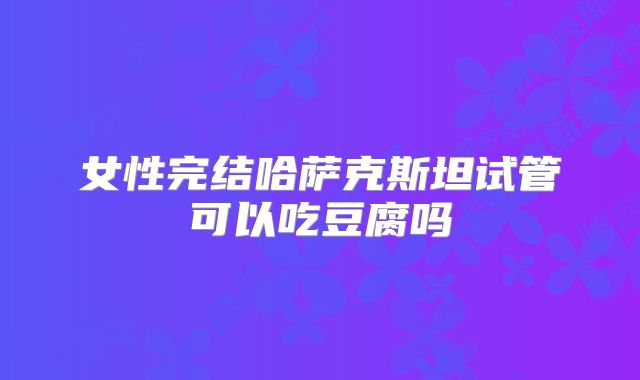 女性完结哈萨克斯坦试管可以吃豆腐吗