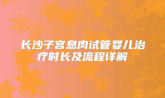 长沙子宫息肉试管婴儿治疗时长及流程详解