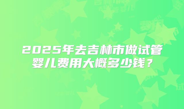 2025年去吉林市做试管婴儿费用大概多少钱？