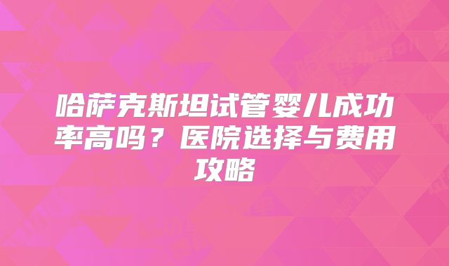 哈萨克斯坦试管婴儿成功率高吗？医院选择与费用攻略
