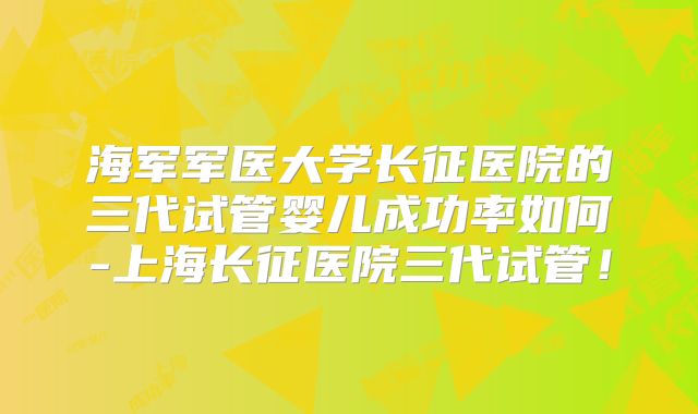 海军军医大学长征医院的三代试管婴儿成功率如何-上海长征医院三代试管！