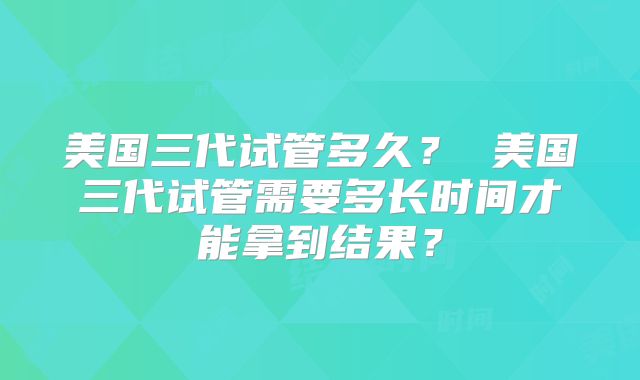 美国三代试管多久? 美国三代试管需要多长时间才能拿到结果?