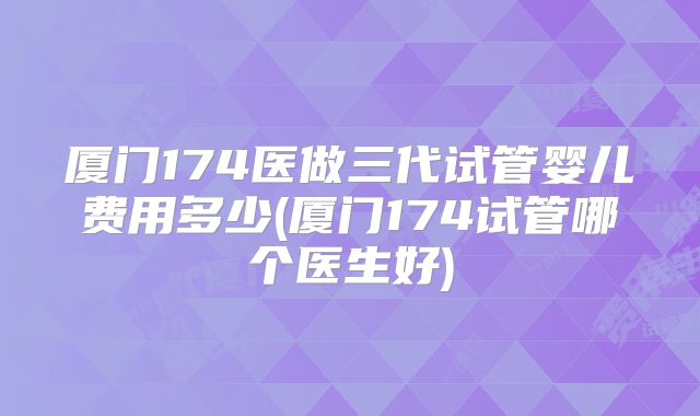 厦门174医做三代试管婴儿费用多少(厦门174试管哪个医生好)