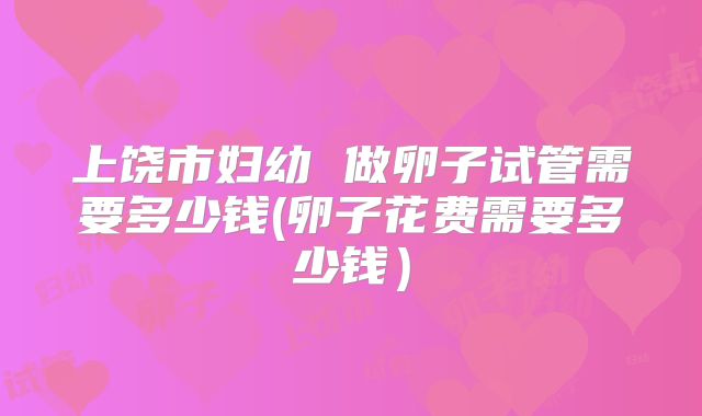 上饶市妇幼 做卵子试管需要多少钱(卵子花费需要多少钱）