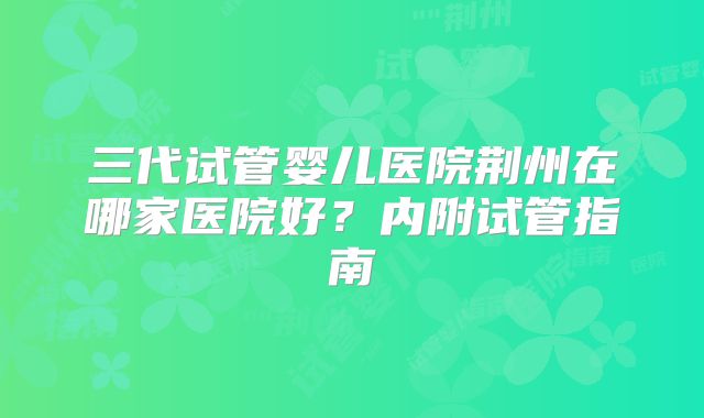 三代试管婴儿医院荆州在哪家医院好?内附试管指南