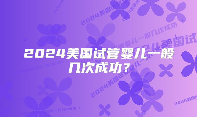 2024美国试管婴儿一般几次成功？