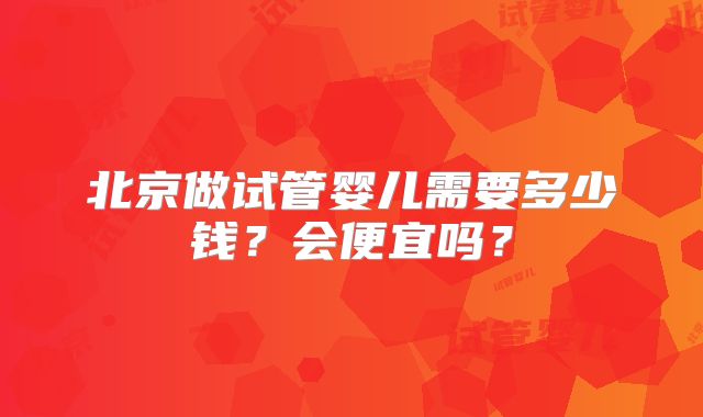 北京做试管婴儿需要多少钱？会便宜吗？
