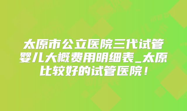 太原市公立医院三代试管婴儿大概费用明细表_太原比较好的试管医院！