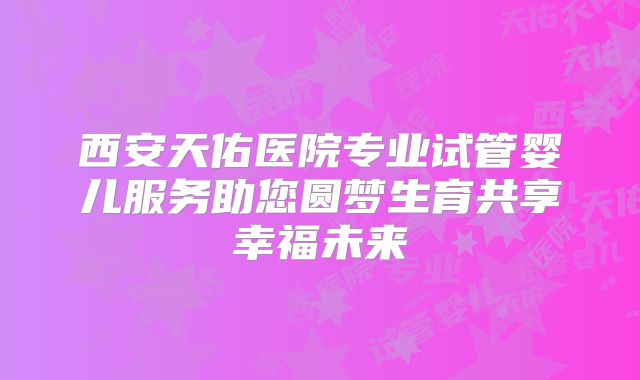西安天佑医院专业试管婴儿服务助您圆梦生育共享幸福未来