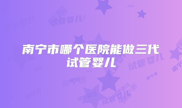 南宁市哪个医院能做三代试管婴儿