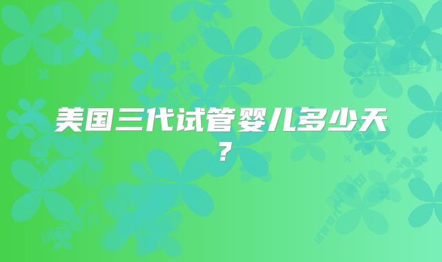 美国三代试管婴儿多少天?