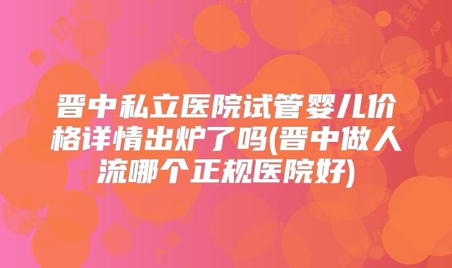 晋中私立医院试管婴儿价格详情出炉了吗(晋中做人流哪个正规医院好)