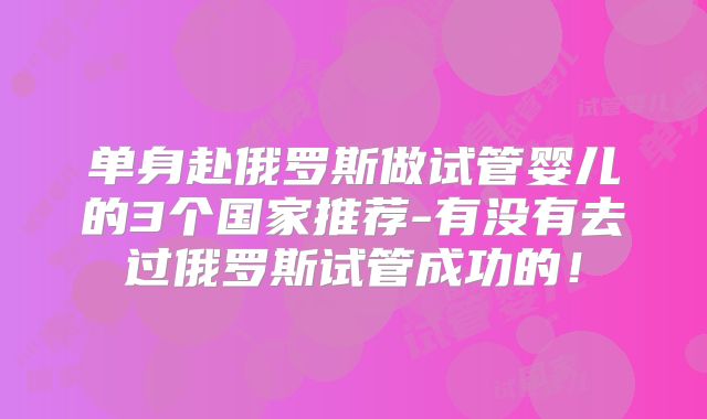 单身赴俄罗斯做试管婴儿的3个国家推荐-有没有去过俄罗斯试管成功的！