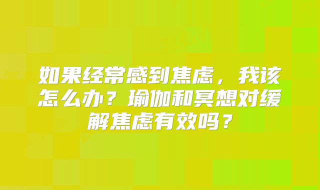 如果经常感到焦虑，我该怎么办？瑜伽和冥想对缓解焦虑有效吗？