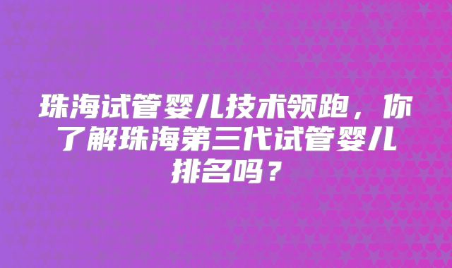 珠海试管婴儿技术领跑，你了解珠海第三代试管婴儿排名吗？
