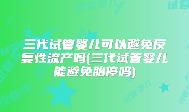 三代试管婴儿可以避免反复性流产吗(三代试管婴儿能避免胎停吗)