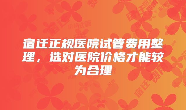 宿迁正规医院试管费用整理,选对医院价格才能较为合理