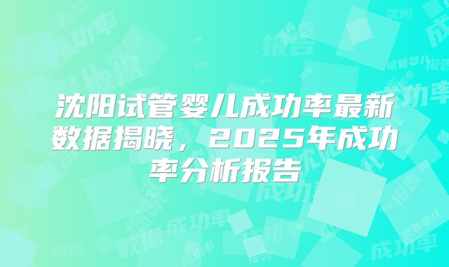 沈阳试管婴儿成功率最新数据揭晓,2025年成功率分析报告