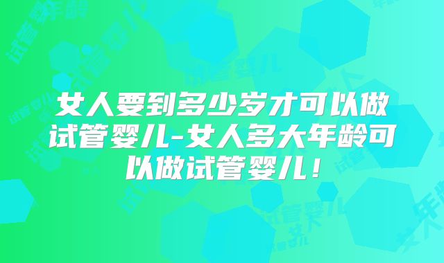 女人要到多少岁才可以做试管婴儿-女人多大年龄可以做试管婴儿！