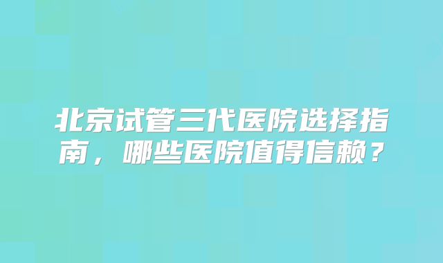 北京试管三代医院选择指南,哪些医院值得信赖?