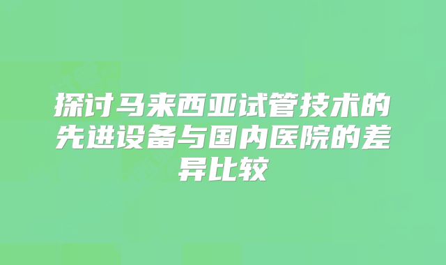 探讨马来西亚试管技术的先进设备与国内医院的差异比较
