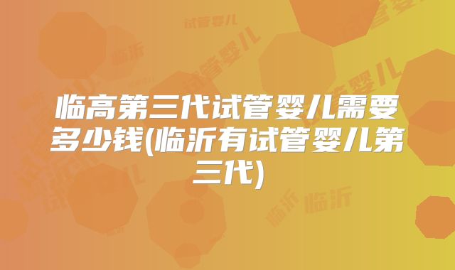 临高第三代试管婴儿需要多少钱(临沂有试管婴儿第三代)