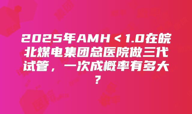 2025年AMH＜1.0在皖北煤电集团总医院做三代试管，一次成概率有多大？