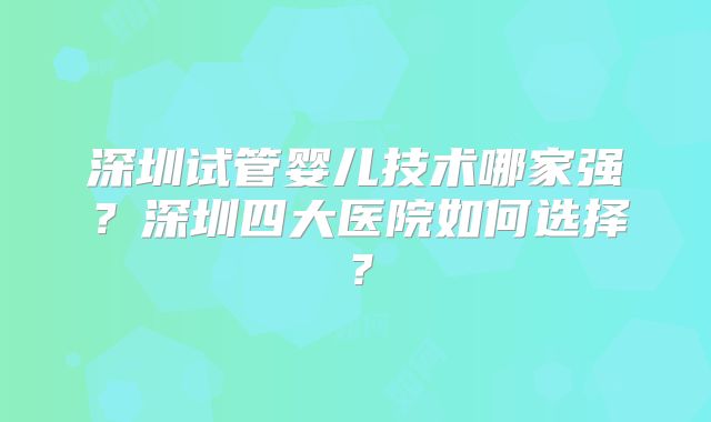 深圳试管婴儿技术哪家强？深圳四大医院如何选择？