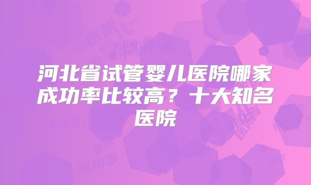 河北省试管婴儿医院哪家成功率比较高？十大知名医院