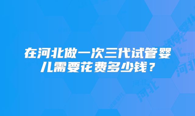 在河北做一次三代试管婴儿需要花费多少钱？