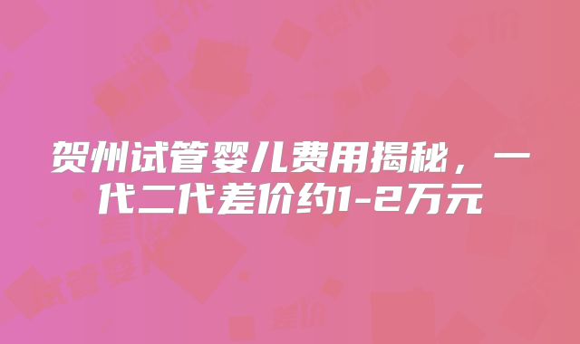 贺州试管婴儿费用揭秘，一代二代差价约1-2万元