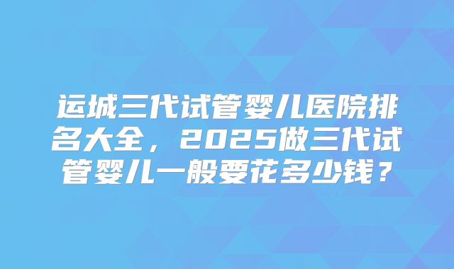 运城三代试管婴儿医院排名大全，2025做三代试管婴儿一般要花多少钱？
