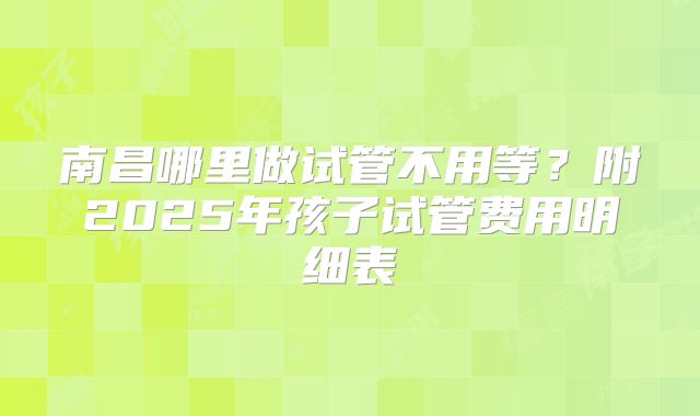 南昌哪里做试管不用等？附2025年孩子试管费用明细表