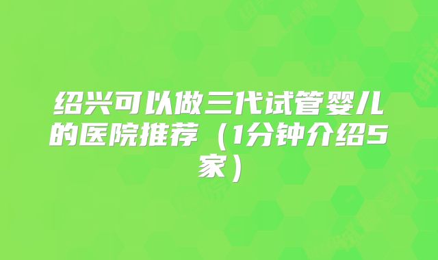 绍兴可以做三代试管婴儿的医院推荐（1分钟介绍5家）