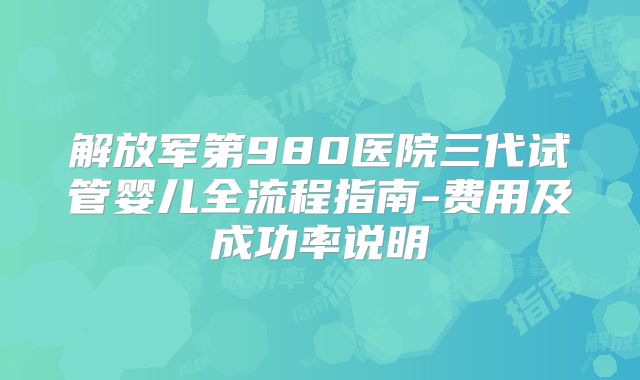 解放军第980医院三代试管婴儿全流程指南-费用及成功率说明