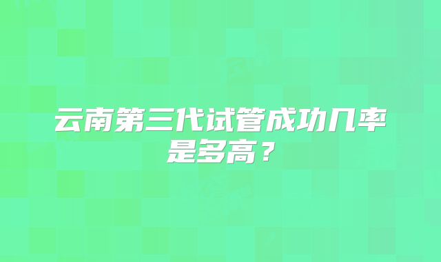 云南第三代试管成功几率是多高？