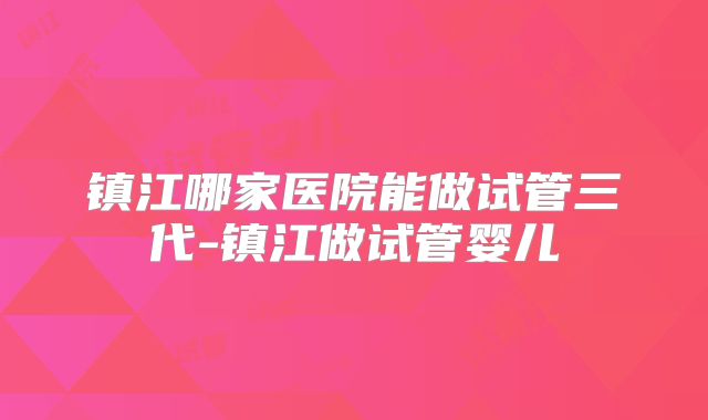 镇江哪家医院能做试管三代-镇江做试管婴儿