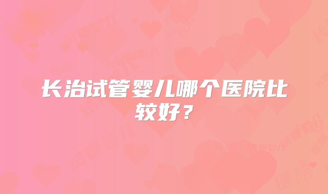 长治试管婴儿哪个医院比较好？