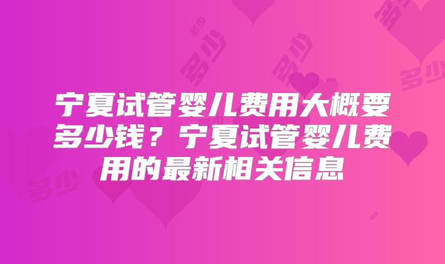 宁夏试管婴儿费用大概要多少钱？宁夏试管婴儿费用的最新相关信息