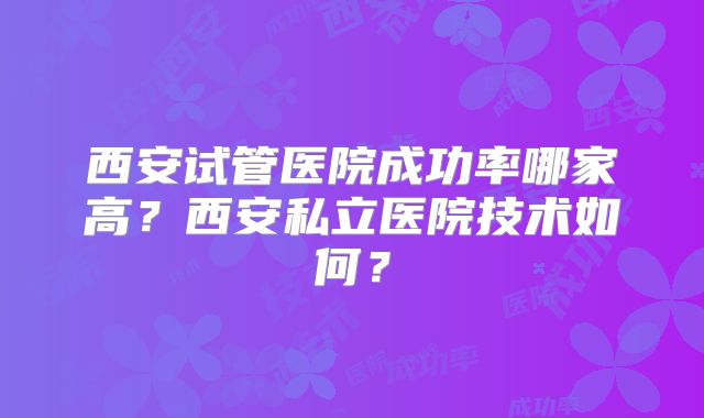 西安试管医院成功率哪家高？西安私立医院技术如何？