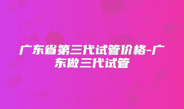 广东省第三代试管价格-广东做三代试管