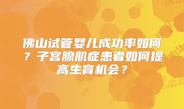 佛山试管婴儿成功率如何？子宫腺肌症患者如何提高生育机会？