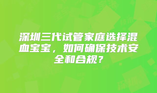 深圳三代试管家庭选择混血宝宝，如何确保技术安全和合规？