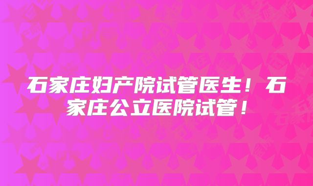 石家庄妇产院试管医生！石家庄公立医院试管！