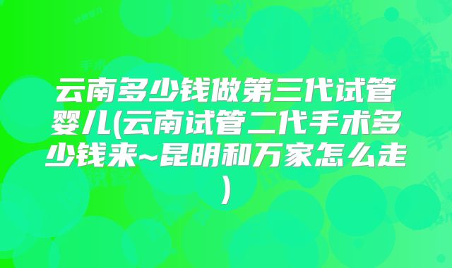 云南多少钱做第三代试管婴儿(云南试管二代手术多少钱来~昆明和万家怎么走)