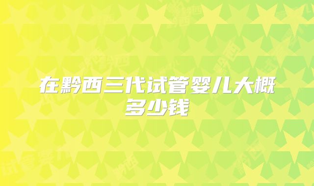 在黔西三代试管婴儿大概多少钱