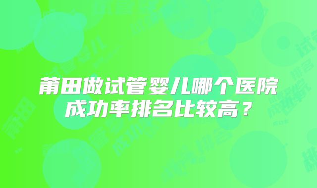 莆田做试管婴儿哪个医院成功率排名比较高？