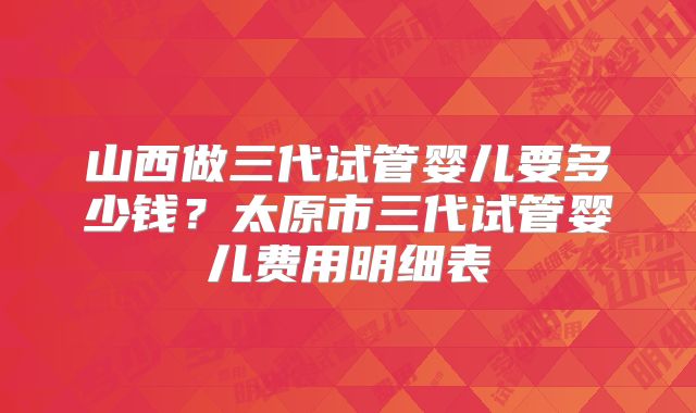 山西做三代试管婴儿要多少钱？太原市三代试管婴儿费用明细表