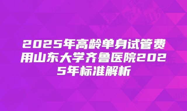 2025年高龄单身试管费用山东大学齐鲁医院2025年标准解析