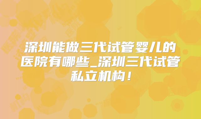 深圳能做三代试管婴儿的医院有哪些_深圳三代试管私立机构！